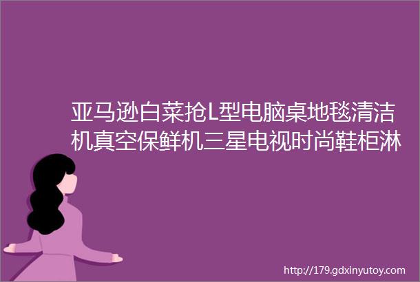 亚马逊白菜抢L型电脑桌地毯清洁机真空保鲜机三星电视时尚鞋柜淋浴过滤器