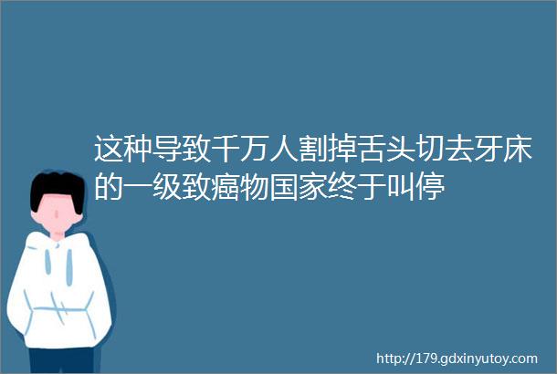 这种导致千万人割掉舌头切去牙床的一级致癌物国家终于叫停