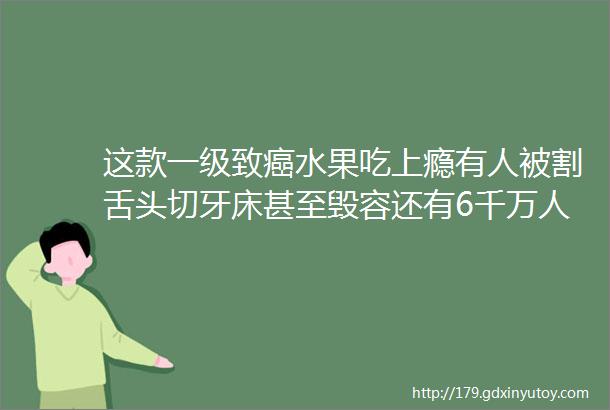 这款一级致癌水果吃上瘾有人被割舌头切牙床甚至毁容还有6千万人在吃