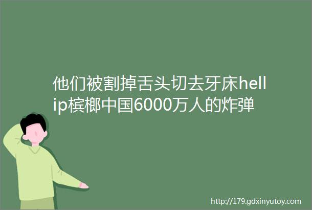 他们被割掉舌头切去牙床hellip槟榔中国6000万人的炸弹和噩梦