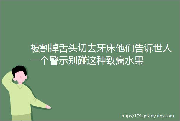 被割掉舌头切去牙床他们告诉世人一个警示别碰这种致癌水果